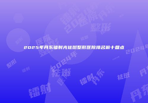 2025年丹东镭射光祛斑整形医院排名前十盘点
