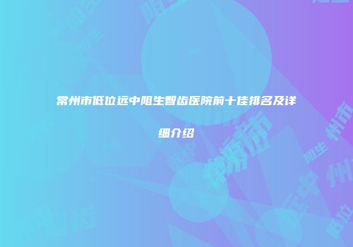 常州市低位远中阻生智齿医院前十佳排名及详细介绍