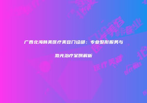广西北海韩美医疗美容门诊部：专业整形服务与激光治疗案例解析