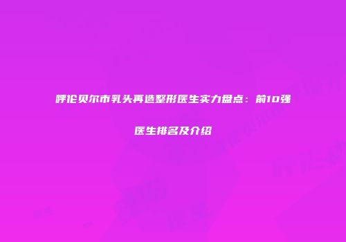 呼伦贝尔市乳头再造整形医生实力盘点：前10强医生排名及介绍