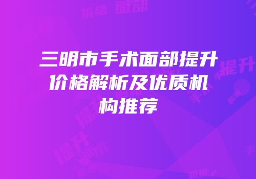 三明市手术面部提升价格解析及优质机构推荐