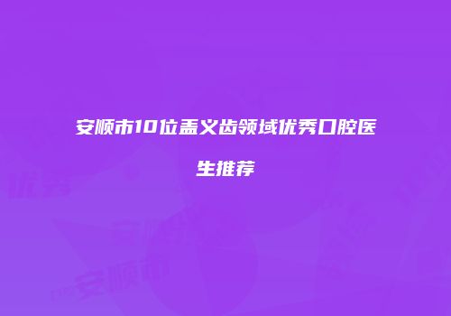 安顺市10位盖义齿领域优秀口腔医生推荐