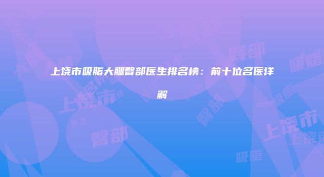 上饶市吸脂大腿臀部医生排名榜：前十位名医详解