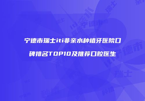 宁德市瑞士iti非亲水种植牙医院口碑排名TOP10及推荐口腔医生