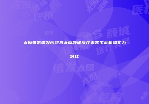 太原雍禾植发医院与太原颜城医疗美容宝藏机构实力对比