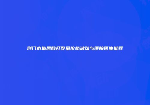 荆门市玻尿酸打卧蚕价格波动与医院医生推荐