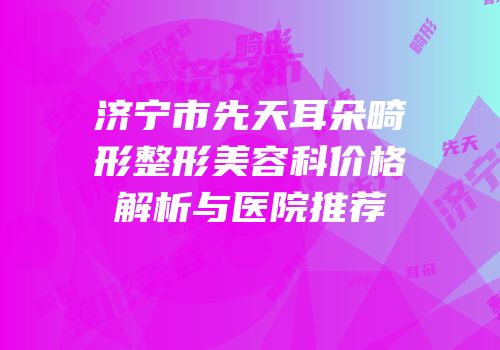 济宁市先天耳朵畸形整形美容科价格解析与医院推荐