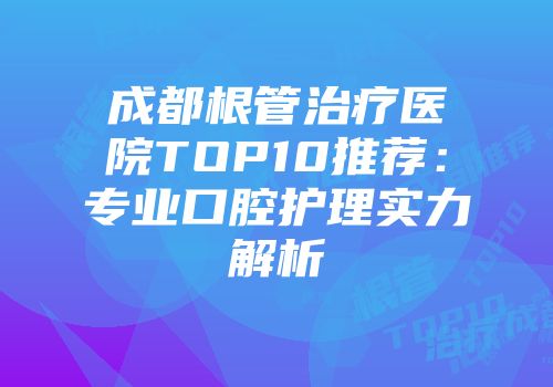 成都根管治疗医院TOP10推荐：专业口腔护理实力解析