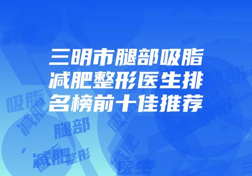 三明市腿部吸脂减肥整形医生排名榜前十佳推荐