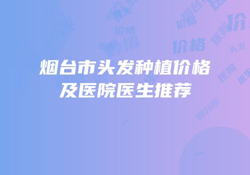 烟台市头发种植价格及医院医生推荐