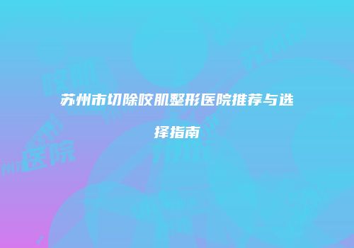 苏州市切除咬肌整形医院推荐与选择指南