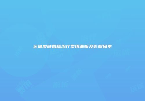 运城皮肤粗糙治疗费用解析及影响因素