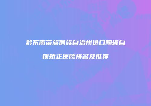黔东南苗族侗族自治州进口陶瓷自锁矫正医院排名及推荐