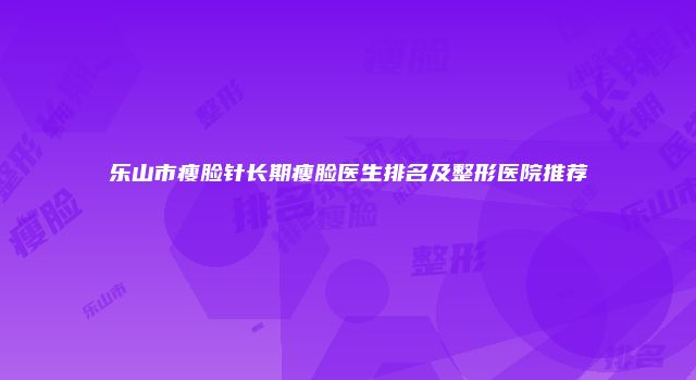 乐山市瘦脸针长期瘦脸医生排名及整形医院推荐
