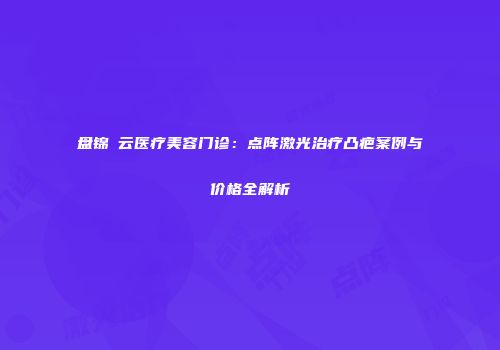 盘锦琇云医疗美容门诊：点阵激光治疗凸疤案例与价格全解析