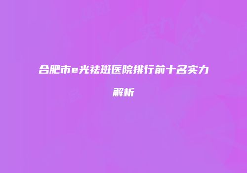 合肥市e光祛斑医院排行前十名实力解析