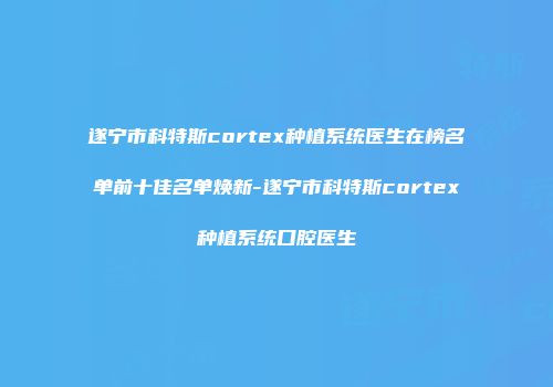 遂宁市科特斯cortex种植系统医生在榜名单前十佳名单焕新-遂宁市科特斯cortex种植系统口腔医生