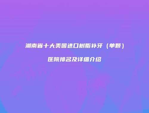 湖南省十大美国进口树脂补牙（单颗）医院排名及详细介绍