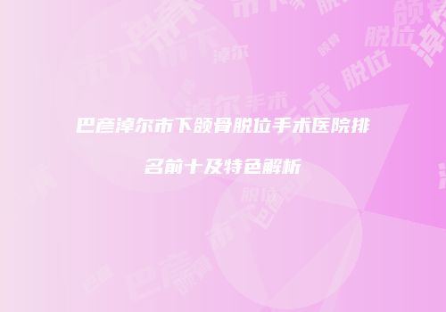 巴彦淖尔市下颌骨脱位手术医院排名前十及特色解析