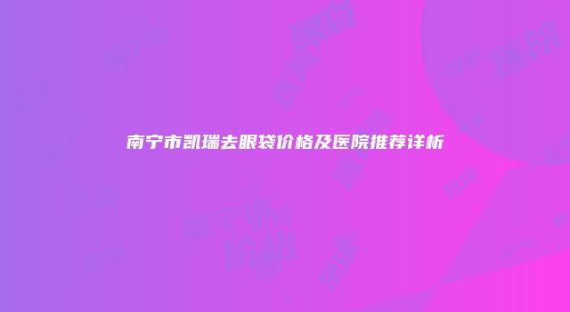 南宁市凯瑞去眼袋价格及医院推荐详析