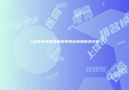 上饶市硅橡胶隆鼻医院排名榜揭晓及详解
