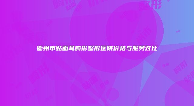 衢州市贴面耳畸形整形医院价格与服务对比