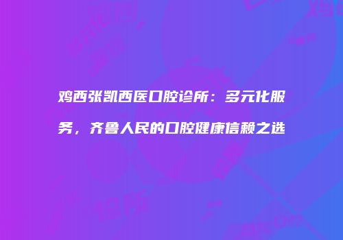 鸡西张凯西医口腔诊所：多元化服务，齐鲁人民的口腔健康信赖之选