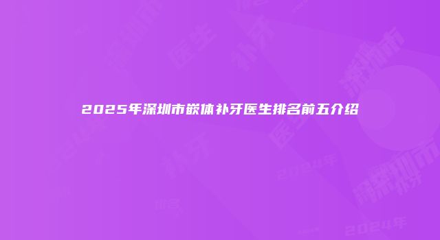 2025年深圳市嵌体补牙医生排名前五介绍