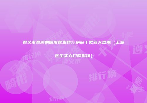 遵义市耳廓的畸形医生排行榜前十更新大盘点（王波医生实力口碑揭秘）