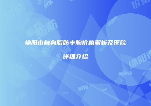 绵阳市自身脂肪丰胸价格解析及医院详细介绍