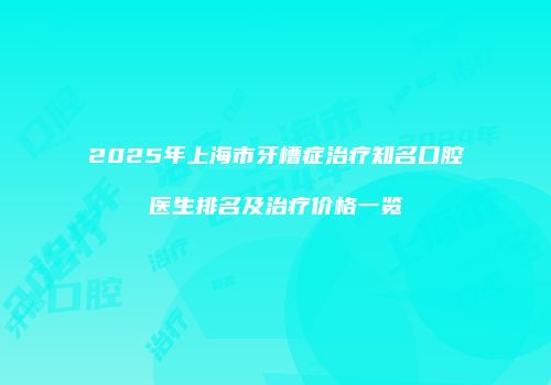 2025年上海市牙槽症治疗知名口腔医生排名及治疗价格一览