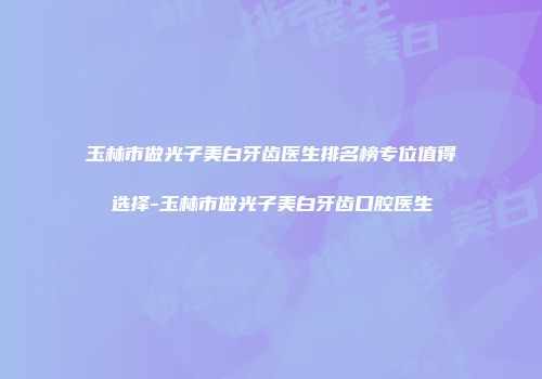 玉林市做光子美白牙齿医生排名榜专位值得选择-玉林市做光子美白牙齿口腔医生