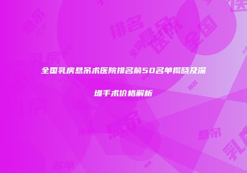 全国乳房悬吊术医院排名前50名单揭晓及深圳手术价格解析