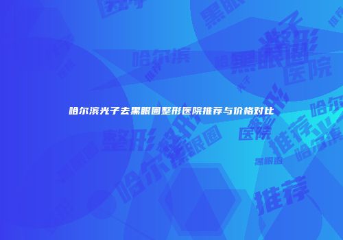 哈尔滨光子去黑眼圈整形医院推荐与价格对比