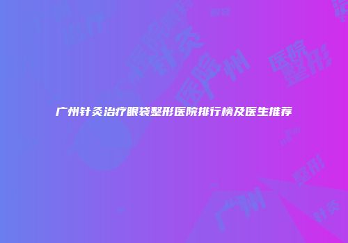 广州针灸治疗眼袋整形医院排行榜及医生推荐