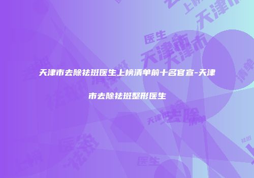 天津市去除祛斑医生上榜清单前十名官宣-天津市去除祛斑整形医生