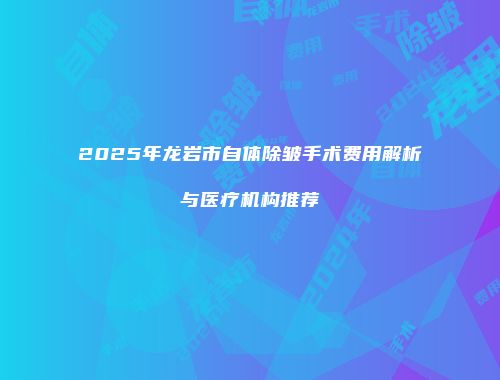 2025年龙岩市自体除皱手术费用解析与医疗机构推荐