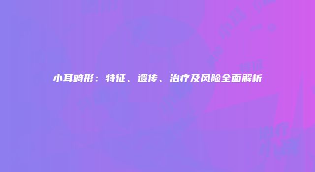 小耳畸形：特征、遗传、治疗及风险全面解析