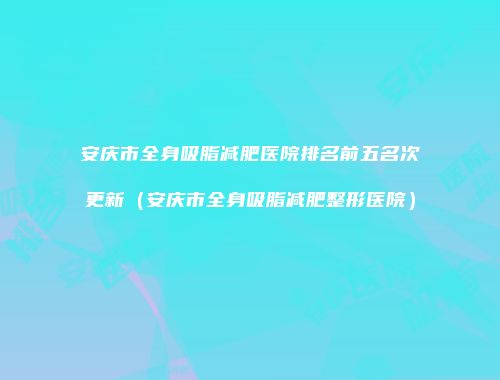 安庆市全身吸脂减肥医院排名前五名次更新（安庆市全身吸脂减肥整形医院）