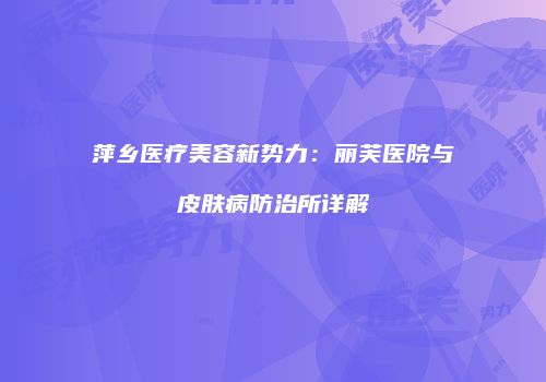 萍乡医疗美容新势力：丽芙医院与皮肤病防治所详解