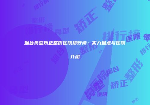 烟台鼻型矫正整形医院排行榜：实力盘点与医院介绍