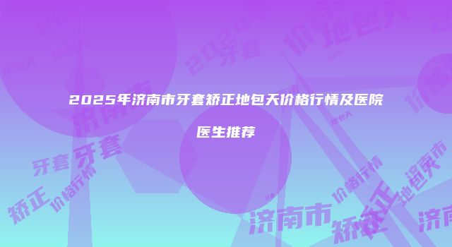 2025年济南市牙套矫正地包天价格行情及医院医生推荐