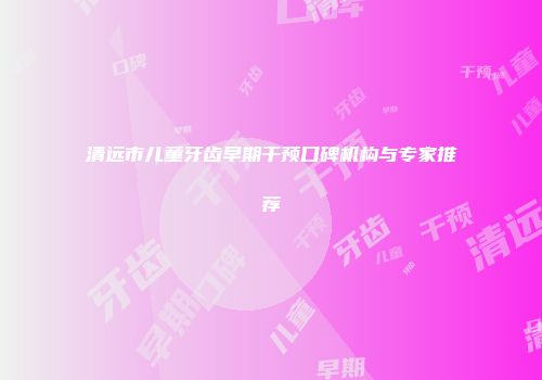 清远市儿童牙齿早期干预口碑机构与专家推荐