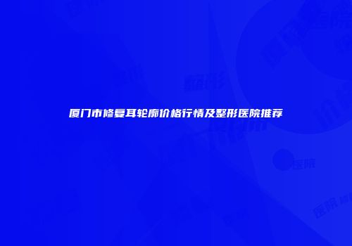 厦门市修复耳轮廓价格行情及整形医院推荐