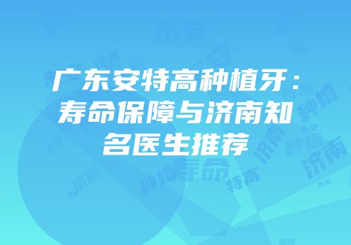 广东安特高种植牙：寿命保障与济南知名医生推荐