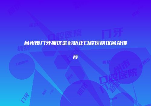 台州市门牙拥挤歪斜矫正口腔医院排名及推荐