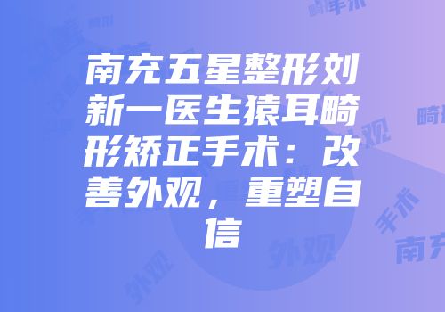 南充五星整形刘新一医生猿耳畸形矫正手术：改善外观，重塑自信