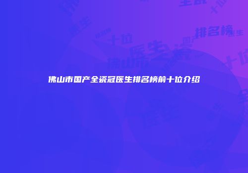 佛山市国产全瓷冠医生排名榜前十位介绍