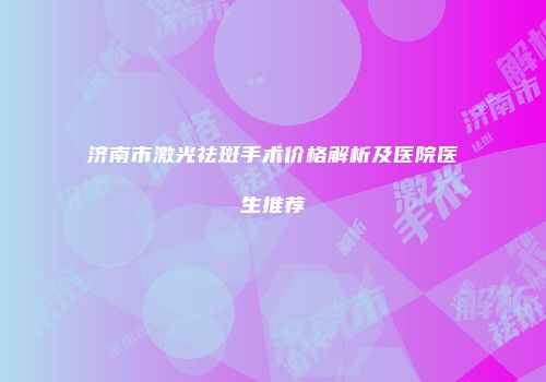 济南市激光祛斑手术价格解析及医院医生推荐