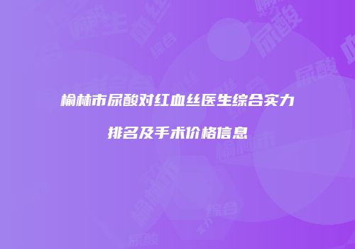 榆林市尿酸对红血丝医生综合实力排名及手术价格信息